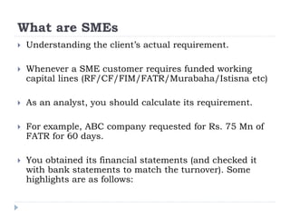 What are SMEs
 Understanding the client’s actual requirement.
 Whenever a SME customer requires funded working
capital lines (RF/CF/FIM/FATR/Murabaha/Istisna etc)
 As an analyst, you should calculate its requirement.
 For example, ABC company requested for Rs. 75 Mn of
FATR for 60 days.
 You obtained its financial statements (and checked it
with bank statements to match the turnover). Some
highlights are as follows:
 