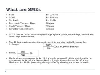 What are SMEs
 Sales Rs. 225 Mn
 COGS Rs. 158 Mn
 Net Profit Rs. 23 Mn
 Receivable Turnover Days 60 days
 Stock Turnover Days 40 days
 Payables Turnover Days 32 days
 NOTE that its Cash Conversion/Working Capital Cycle is just 68 days, hence FATR
for 60 days makes sense.
 Note II: You must calculate its requirement for working capital by using this
technique
 Hence,
 The business requirement is Rs. 29.8 Mn only, so even if 10% is added to this the
requirement is Rs. 33 Mn. So as a Banker I might finance let say Rs. 35 Mn or
Maximum Rs. 40 Mn (assuming client justifies by showing me orders in hand).
COGS
360
X Cash Conversion Cycle
158
360
x 68
 