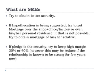 What are SMEs
 Try to obtain better security.
 If hypothecation is being suggested, try to get
Mortgage over the shop/office/factory or even
his/her personal residence. If that is not possible,
try to obtain mortgage of his/her relative.
 If pledge is the security, try to keep high margin
30% or 40% (however this may be reduce if the
relationship is known to be strong for few years
now).
 