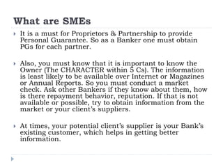 What are SMEs
 It is a must for Proprietors & Partnership to provide
Personal Guarantee. So as a Banker one must obtain
PGs for each partner.
 Also, you must know that it is important to know the
Owner (The CHARACTER within 5 Cs). The information
is least likely to be available over Internet or Magazines
or Annual Reports. So you must conduct a market
check. Ask other Bankers if they know about them, how
is there repayment behavior, reputation. If that is not
available or possible, try to obtain information from the
market or your client’s suppliers.
 At times, your potential client’s supplier is your Bank’s
existing customer, which helps in getting better
information.
 
