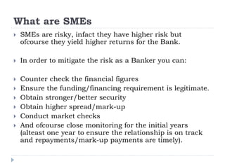 What are SMEs
 SMEs are risky, infact they have higher risk but
ofcourse they yield higher returns for the Bank.
 In order to mitigate the risk as a Banker you can:
 Counter check the financial figures
 Ensure the funding/financing requirement is legitimate.
 Obtain stronger/better security
 Obtain higher spread/mark-up
 Conduct market checks
 And ofcourse close monitoring for the initial years
(alteast one year to ensure the relationship is on track
and repayments/mark-up payments are timely).
 