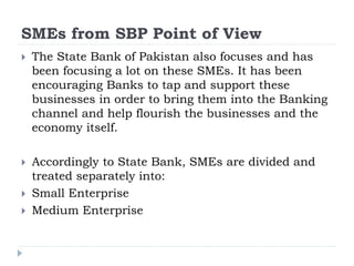SMEs from SBP Point of View
 The State Bank of Pakistan also focuses and has
been focusing a lot on these SMEs. It has been
encouraging Banks to tap and support these
businesses in order to bring them into the Banking
channel and help flourish the businesses and the
economy itself.
 Accordingly to State Bank, SMEs are divided and
treated separately into:
 Small Enterprise
 Medium Enterprise
 