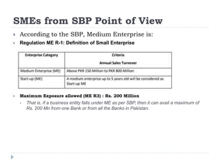 SMEs from SBP Point of View
 According to the SBP, Medium Enterprise is:
 Regulation ME R-1: Definition of Small Enterprise
 Maximum Exposure allowed (ME R3) : Rs. 200 Million
 That is, if a business entity falls under ME as per SBP, then it can avail a maximum of
Rs. 200 Mn from one Bank or from all the Banks in Pakistan.
 