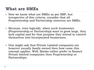 What are SMEs
 Now we know what are SMEs as per SBP, but
irrespective of this criteria, consider that all
Proprietorship and Partnership concerns are SMEs.
 Because, even logically, when such businesses
(Proprietorship or Partnership) want to grow large, they
lack capital and for that purpose they intend to convert
themselves into Incorporated businesses.
 One might ask that Private Limited companies are
however usually family owned then how come this
concept applies. Well, Banks rather prefer to finance
Private limited companies then Proprietorship or
Partnerships.
 