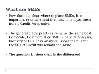 What are SMEs
 Now that it is clear where to place SMEs, it is
important to understand that how to analyze them
from a Credit Perspective.
 The general credit practices remains the same be it
Corporate, Commercial or SME. Financial Analysis,
Industry or Business Analysis, Sponsor etc. Even
the 5Cs of Credit will remain the same.
 The question is, then what is the difference?
 