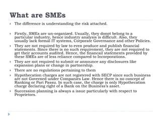 What are SMEs
 The difference is understanding the risk attached.
 Firstly, SMEs are un-organized. Usually, they donot belong to a
particular industry, hence industry analysis is difficult. Also, they
usually lack formal IT systems, Corporate Governance and other Policies.
 They are not required by law to even produce and publish financial
statements. Since there is no such requirement, they are not required to
get their accounts audited. Hence, the financail statements provided by
these SMEs are of less reliance compared to Incorporations.
 They are not required to submit or announce any disclosures like
expansion plans or change in partnership.
 There are no regulations pertaining to them
 Hypothecation charges are not registered with SECP since such business
are not Governed under Companies Law. Hence there is no concept of
Ranking or Pari Passu. In such case, the charge is only Hypothecation
charge declaring right of a Bank on the Business’s asset.
 Succession planning is always a issue particularly with respect to
Proprietors.
 
