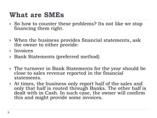 What are SMEs
 So how to counter these problems? Its not like we stop
financing them right.
 When the business provides financial statements, ask
the owner to either provide:
 Invoices
 Bank Statements (preferred method)
 The turnover in Bank Statements for the year should be
close to sales revenue reported in the financial
statements.
 At times, the business only report half of the sales and
only that half is routed through Banks. The other half is
dealt with in Cash. In such case, the owner will confirm
this and might provide some invoices.
 