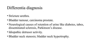 Differentia diagnosis
• Stricture urethra.
• Bladder tumour, carcinoma prostate.
• Neurological causes of retention of urine like diabetes, tabes,
disseminated sclerosis, Parkinson’s disease.
• Idiopathic detrusor activity.
• Bladder neck stenosis; bladder neck hypertrophy.
 