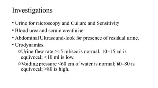 Investigations
• Urine for microscopy and Culture and Sensitivity
• Blood urea and serum creatinine.
• Abdominal Ultrasound-look for presence of residual urine.
• Urodynamics.
oUrine flow rate >15 ml/sec is normal. 10–15 ml is
equivocal; <10 ml is low.
oVoiding pressure <60 cm of water is normal; 60–80 is
equivocal; >80 is high.
 