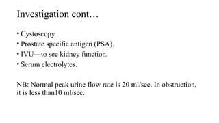 Investigation cont…
• Cystoscopy.
• Prostate specific antigen (PSA).
• IVU—to see kidney function.
• Serum electrolytes.
NB: Normal peak urine flow rate is 20 ml/sec. In obstruction,
it is less than10 ml/sec.
 