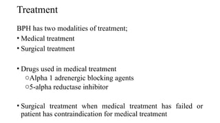 Treatment
BPH has two modalities of treatment;
• Medical treatment
• Surgical treatment
• Drugs used in medical treatment
oAlpha 1 adrenergic blocking agents
o5-alpha reductase inhibitor
• Surgical treatment when medical treatment has failed or
patient has contraindication for medical treatment
 