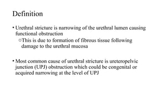 Definition
• Urethral stricture is narrowing of the urethral lumen causing
functional obstruction
oThis is due to formation of fibrous tissue following
damage to the urethral mucosa
• Most common cause of urethral stricture is ureteropelvic
junction (UPJ) obstruction which could be congenital or
acquired narrowing at the level of UPJ
 