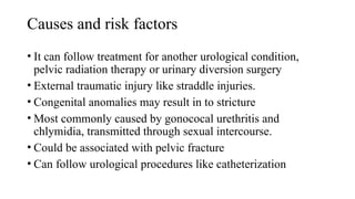 Causes and risk factors
• It can follow treatment for another urological condition,
pelvic radiation therapy or urinary diversion surgery
• External traumatic injury like straddle injuries.
• Congenital anomalies may result in to stricture
• Most commonly caused by gonococal urethritis and
chlymidia, transmitted through sexual intercourse.
• Could be associated with pelvic fracture
• Can follow urological procedures like catheterization
 
