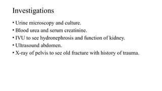 Investigations
• Urine microscopy and culture.
• Blood urea and serum creatinine.
• IVU to see hydronephrosis and function of kidney.
• Ultrasound abdomen.
• X-ray of pelvis to see old fracture with history of trauma.
 