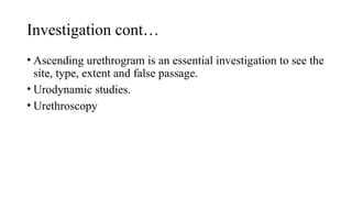 Investigation cont…
• Ascending urethrogram is an essential investigation to see the
site, type, extent and false passage.
• Urodynamic studies.
• Urethroscopy
 
