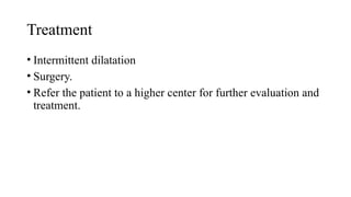 Treatment
• Intermittent dilatation
• Surgery.
• Refer the patient to a higher center for further evaluation and
treatment.
 