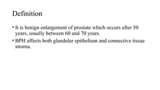 Definition
• It is benign enlargement of prostate which occurs after 50
years, usually between 60 and 70 years.
• BPH affects both glandular epithelium and connective tissue
stroma.
 
