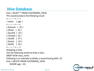 Page 20Classification: Restricted
hive > SELECT * FROM CUSTOMERS_VIEW;
This would produce the following result:
+----------+-----+
| name | age |
+----------+-----+
| Ramesh | 32 |
| Khilan | 25 |
| kaushik | 23 |
| Chaitali | 25 |
| Hardik | 27 |
| Komal | 22 |
| Muffy | 24 |
+----------+-----+
Dropping a View
Use the following syntax to drop a view:
DROP VIEW view_name
Following is an example to delete a record having AGE= 22.
hive > DELETE FROM CUSTOMERS_VIEW
WHERE age = 22;
Hive Database
 