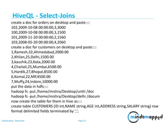 Page 23Classification: Restricted
create a doc for orders on desktop and paste::::
102,2009-10-08 00:00:00,3,3000
100,2009-10-08 00:00:00,3,1500
101,2009-11-20 00:00:00,2,1560
103,2008-05-20 00:00:00,4,2060
create a doc for customers on desktop and paste::::
1,Ramesh,32,Ahmedabad,2000.00
2,Khilan,25,Delhi,1500.00
3,kaushik,23,Kota,2000.00
4,Chaitali,25,Mumbai,6500.00
5,Hardik,27,Bhopal,8500.00
6,Komal,22,MP,4500.00
7,Muffy,24,Indore,10000.00
put the data in hdfs::::
hadoop fs -put /home/mishra/Desktop/untti /doc
hadoop fs -put /home/mishra/Desktop/delhi /docum
now create the table for them in hive as::::
create table CUSTOMERS (ID int,NAME string,AGE int,ADDRESS string,SALARY string) row
format delimited fields terminated by ',';
HiveQL - Select-Joins
 