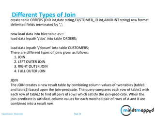 Page 24Classification: Restricted
create table ORDERS (OID int,date string,CUSTOMER_ID int,AMOUNT string) row format
delimited fields terminated by ',';
now load data into hive table as:::
load data inpath '/doc' into table ORDERS;
load data inpath '/docum' into table CUSTOMERS;
There are different types of joins given as follows:
1. JOIN
2. LEFT OUTER JOIN
3. RIGHT OUTER JOIN
4. FULL OUTER JOIN
JOIN
The JOIN creates a new result table by combining column values of two tables (table1
and table2) based upon the join-predicate. The query compares each row of table1 with
each row of table2 to find all pairs of rows which satisfy the join-predicate. When the
join-predicate is satisfied, column values for each matched pair of rows of A and B are
combined into a result row.
Different Types of Join
 