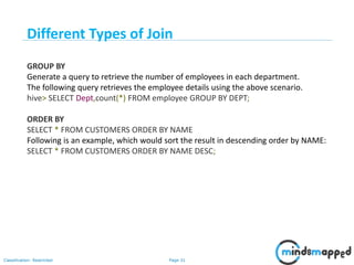 Page 31Classification: Restricted
GROUP BY
Generate a query to retrieve the number of employees in each department.
The following query retrieves the employee details using the above scenario.
hive> SELECT Dept,count(*) FROM employee GROUP BY DEPT;
ORDER BY
SELECT * FROM CUSTOMERS ORDER BY NAME
Following is an example, which would sort the result in descending order by NAME:
SELECT * FROM CUSTOMERS ORDER BY NAME DESC;
Different Types of Join
 