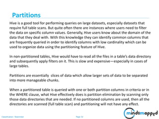 Page 32Classification: Restricted
Hive is a good tool for performing queries on large datasets, especially datasets that
require full table scans. But quite often there are instances where users need to filter
the data on specific column values. Generally, Hive users know about the domain of the
data that they deal with. With this knowledge they can identify common columns that
are frequently queried in order to identify columns with low cardinality which can be
used to organize data using the partitioning feature of Hive.
In non-partitioned tables, Hive would have to read all the files in a table’s data directory
and subsequently apply filters on it. This is slow and expensive—especially in cases of
large tables.
Partitions are essentially slices of data which allow larger sets of data to be separated
into more manageable chunks.
When a partitioned table is queried with one or both partition columns in criteria or in
the WHERE clause, what Hive effectively does is partition elimination by scanning only
those data directories that are needed. If no partitioned columns are used, then all the
directories are scanned (full table scan) and partitioning will not have any effect.
Partitions
 