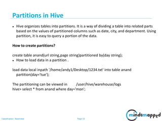 Page 33Classification: Restricted
 Hive organizes tables into partitions. It is a way of dividing a table into related parts
based on the values of partitioned columns such as date, city, and department. Using
partition, it is easy to query a portion of the data.
How to create partitions?
create table anand(url string,page string)partitioned by(day string);
 How to load data in a partition .
load data local inpath '/home/andy1/Desktop/1234.txt' into table anand
partition(day='tue');
The partitioning can be viewed in /user/hive/warehouse/logs
hive> select * from anand where day='mon';
Partitions in Hive
 