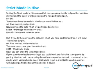 Page 35Classification: Restricted
Setting the Strict mode in hive means that you can query strictly only on the partition
defined and the query wont execute on the non partitioned part.
For ex::
You can set the strict mode in hive by command in hive as:::
set hive.mapred.mode=strict;
Now query on the data which we partitioned earlier:::::
Select * from logs where line==“wes”;
It would show some semantic error
BUT if you do the query on the coloumn which you have partitioned then it will show
The desired output.
set hive.mapred.mode=nonstrict;
The same query now gives the output as:::
2344 Wes 25feb india
Now you can undo the strict mode by:::::
If your partitioned table is very large, you could block any full table scan queries by
putting Hive into strict mode using the set hive.mapred.mode=strict command. In this
mode, when users submit a query that would result in a full table scan (i.e. queries
without any partitioned columns) an error is issued.
Strict Mode in Hive
 