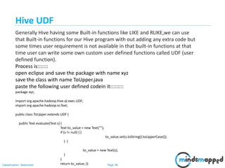 Page 38Classification: Restricted
Hive UDF
Generally Hive having some Built-in functions like LIKE and RLIKE,we can use
that Built-in functions for our Hive program with out adding any extra code but
some times user requirement is not available in that built-in functions at that
time user can write some own custom user defined functions called UDF (user
defined function).
Process is:::::::
open eclipse and save the package with name xyz
save the class with name ToUpper.java
paste the following user defined codein it:::::::::
package xyz;
import org.apache.hadoop.hive.ql.exec.UDF;
import org.apache.hadoop.io.Text;
public class ToUpper extends UDF {
public Text evaluate(Text s) {
Text to_value = new Text("");
if (s != null) { {
to_value.set(s.toString().toUpperCase());
} {
to_value = new Text(s);
}
}
return to_value; }}
 