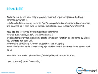 Page 39Classification: Restricted
Add external jars to your eclipse project.two most important jars are hadoop-
common jar which is
visible outside incommon folder in /usr/local/work/hadoop/share/hadoop/common
and another jar is hive-exec jar present in lib folder in /usr/local/work/hive/lib
now add the jar in you hive using add jar command
hive>add jar /home/ands/Desktop/hiveudf.jar;
create a temporary function using create temporary function by the name by which
you wantt to run your udf.
hive>create temporary function toupper as 'xyz.ToUpper';
hive> create table anda (name string,age int)row format delimited fields terminated
by ',';
load data local inpath '/home/ands/Desktop/expudf' into table anda;
select toupper(name) from anda;
Hive UDF
 