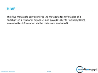Page 8Classification: Restricted
The Hive metastore service stores the metadata for Hive tables and
partitions in a relational database, and provides clients (including Hive)
access to this information via the metastore service API
HIVE
 