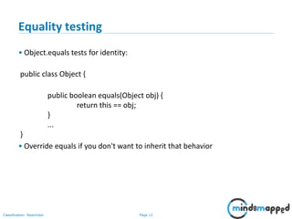 Page 12Classification: Restricted
12
Equality testing
• Object.equals tests for identity:
public class Object {
public boolean equals(Object obj) {
return this == obj;
}
...
}
• Override equals if you don't want to inherit that behavior
 