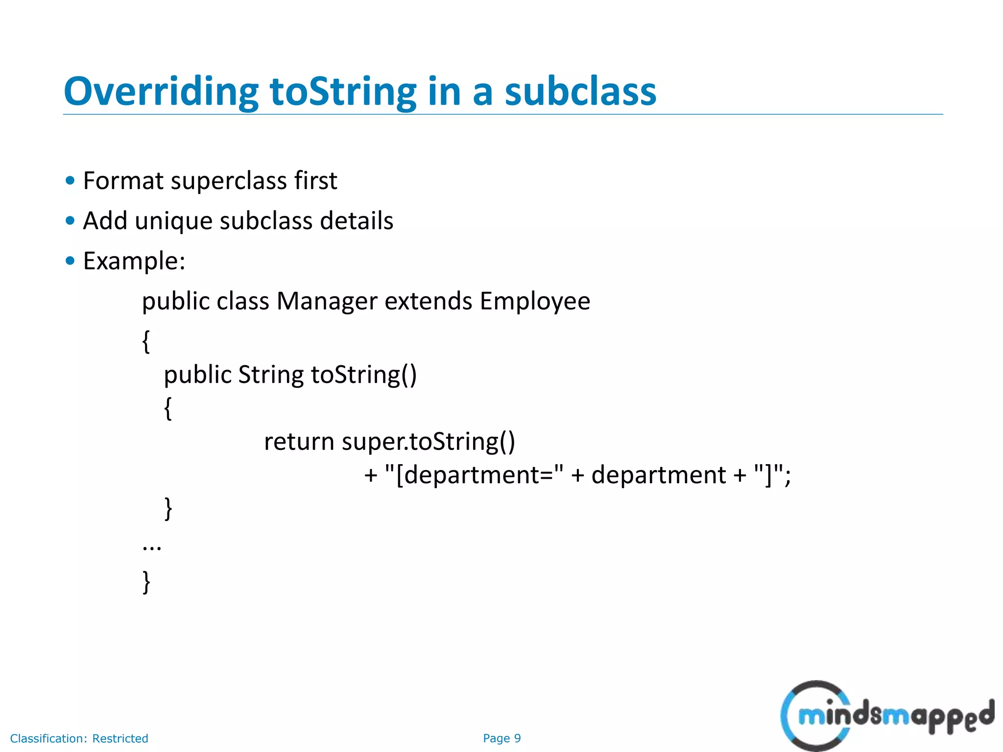Page 9Classification: Restricted
9
Overriding toString in a subclass
• Format superclass first
• Add unique subclass details
• Example:
public class Manager extends Employee
{
public String toString()
{
return super.toString()
+ "[department=" + department + "]";
}
...
}
 