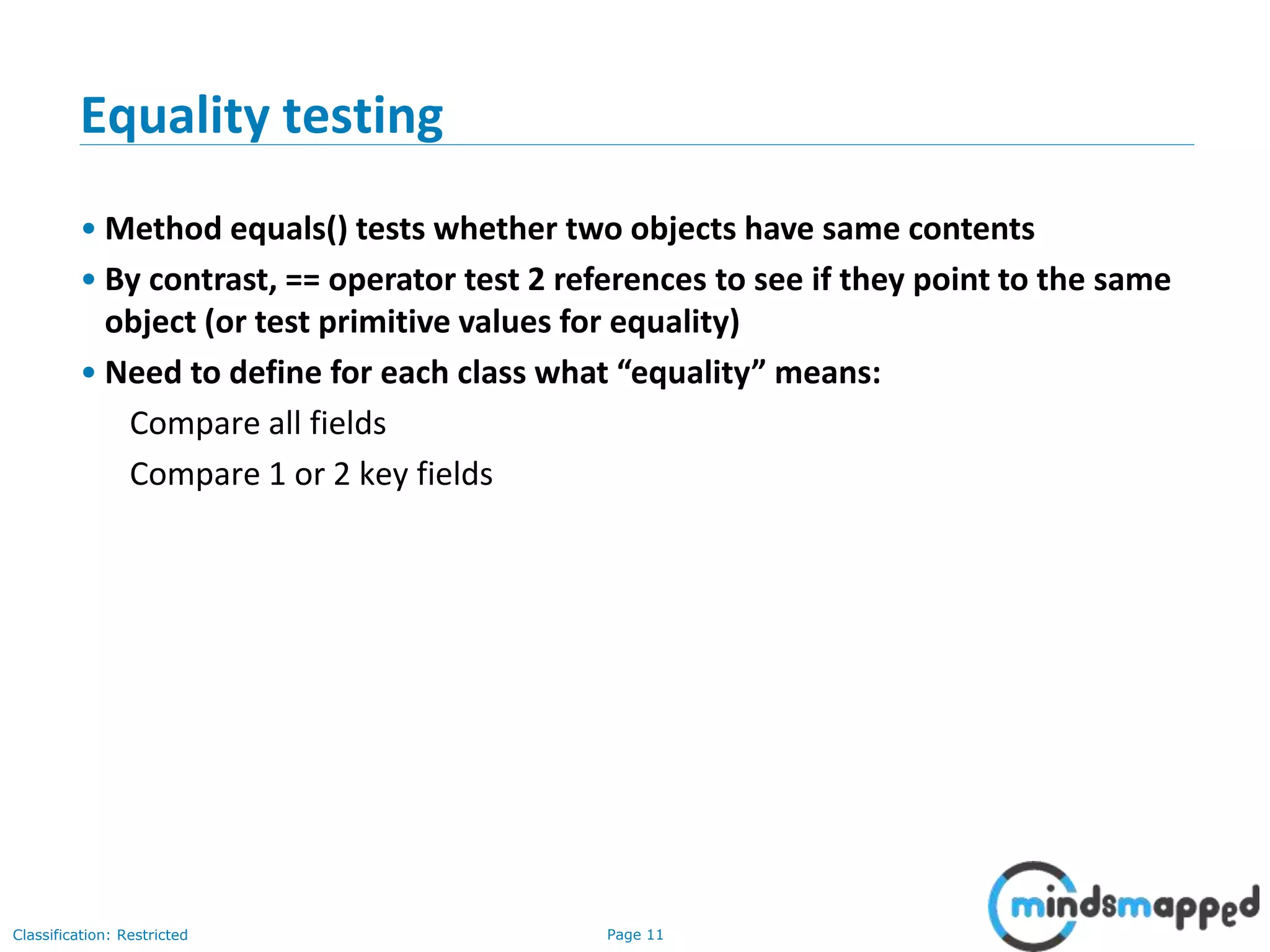 Page 11Classification: Restricted
11
Equality testing
• Method equals() tests whether two objects have same contents
• By contrast, == operator test 2 references to see if they point to the same
object (or test primitive values for equality)
• Need to define for each class what “equality” means:
Compare all fields
Compare 1 or 2 key fields
 