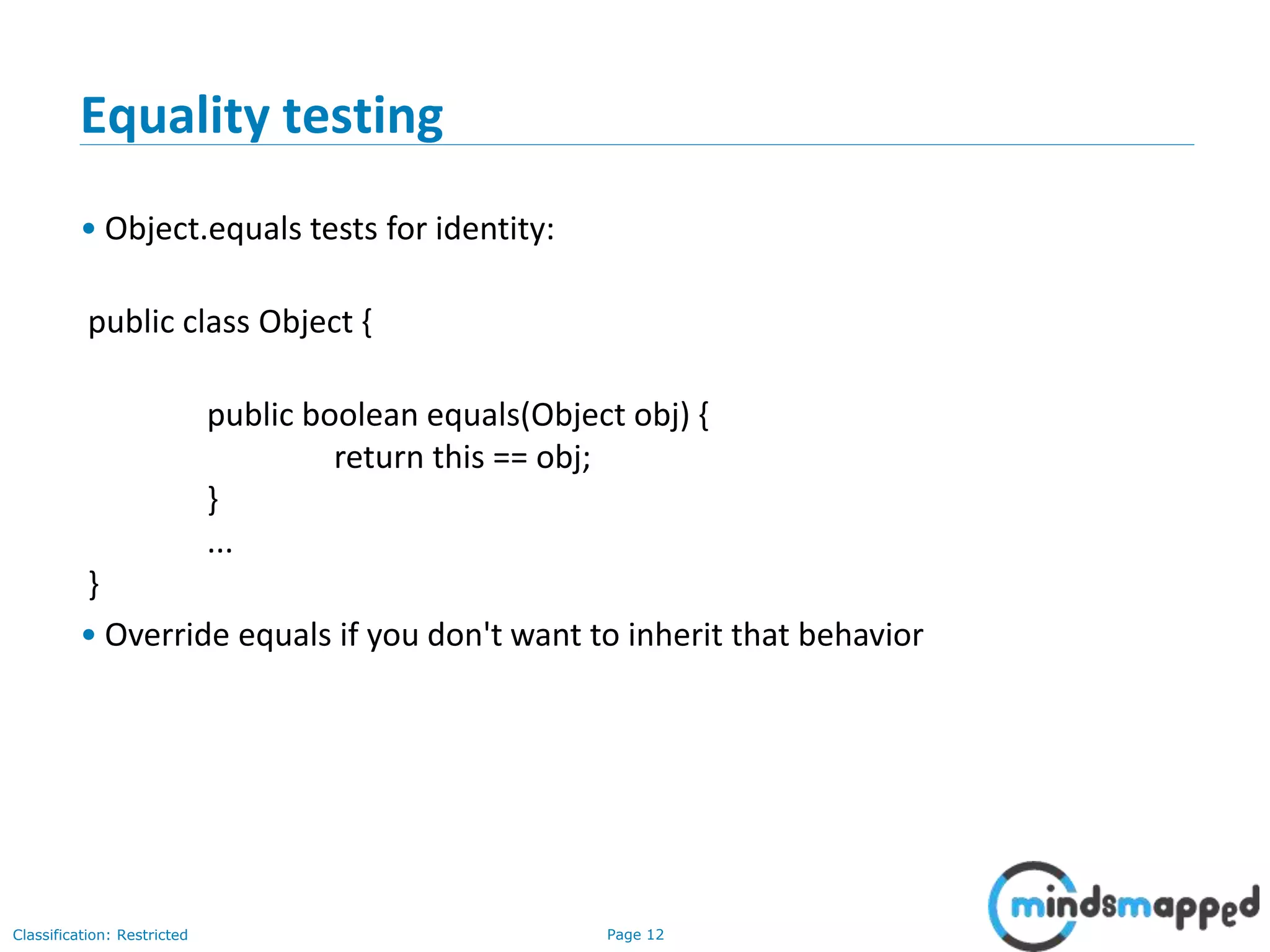 Page 12Classification: Restricted
12
Equality testing
• Object.equals tests for identity:
public class Object {
public boolean equals(Object obj) {
return this == obj;
}
...
}
• Override equals if you don't want to inherit that behavior
 