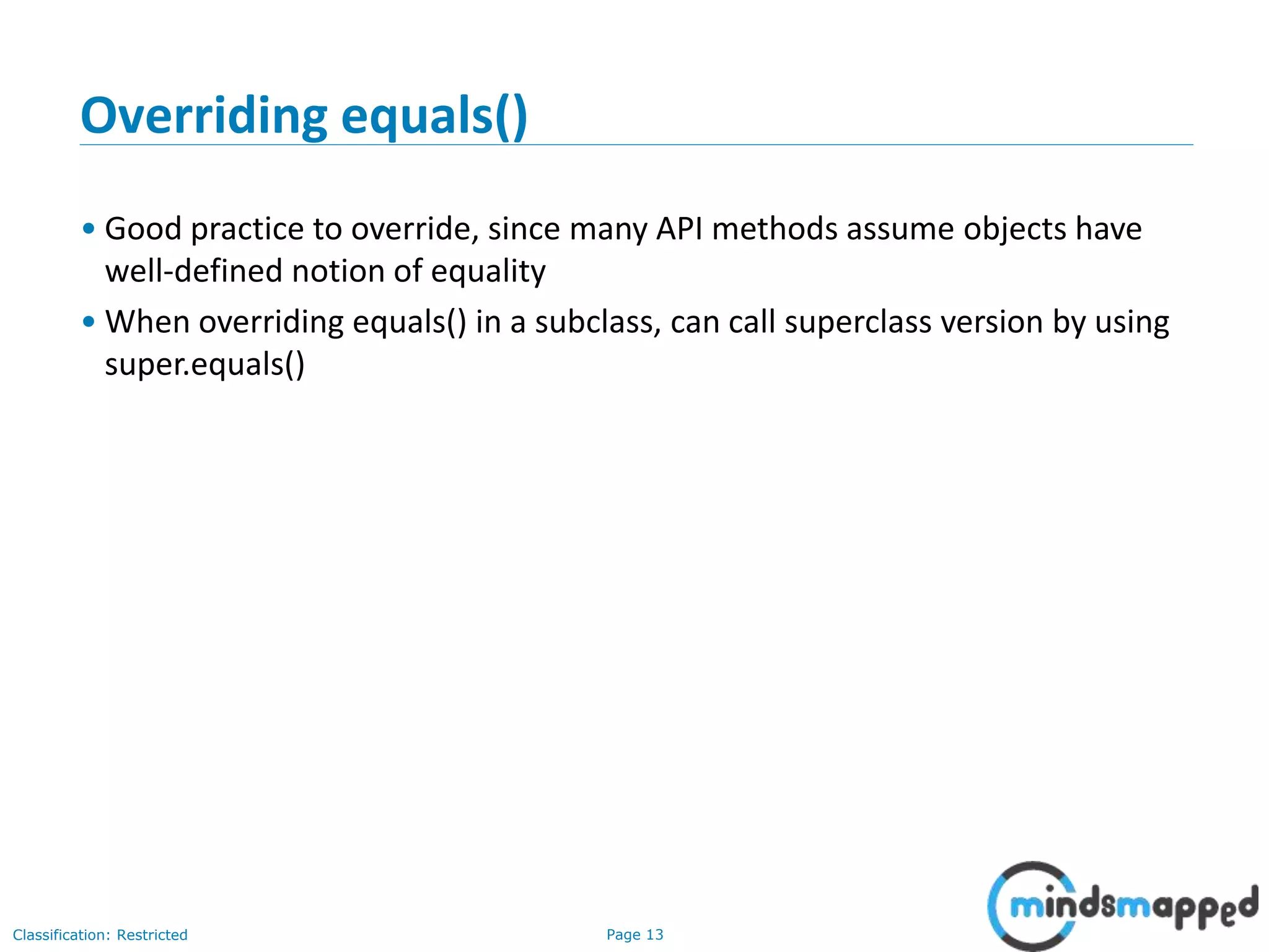 Page 13Classification: Restricted
13
Overriding equals()
• Good practice to override, since many API methods assume objects have
well-defined notion of equality
• When overriding equals() in a subclass, can call superclass version by using
super.equals()
 