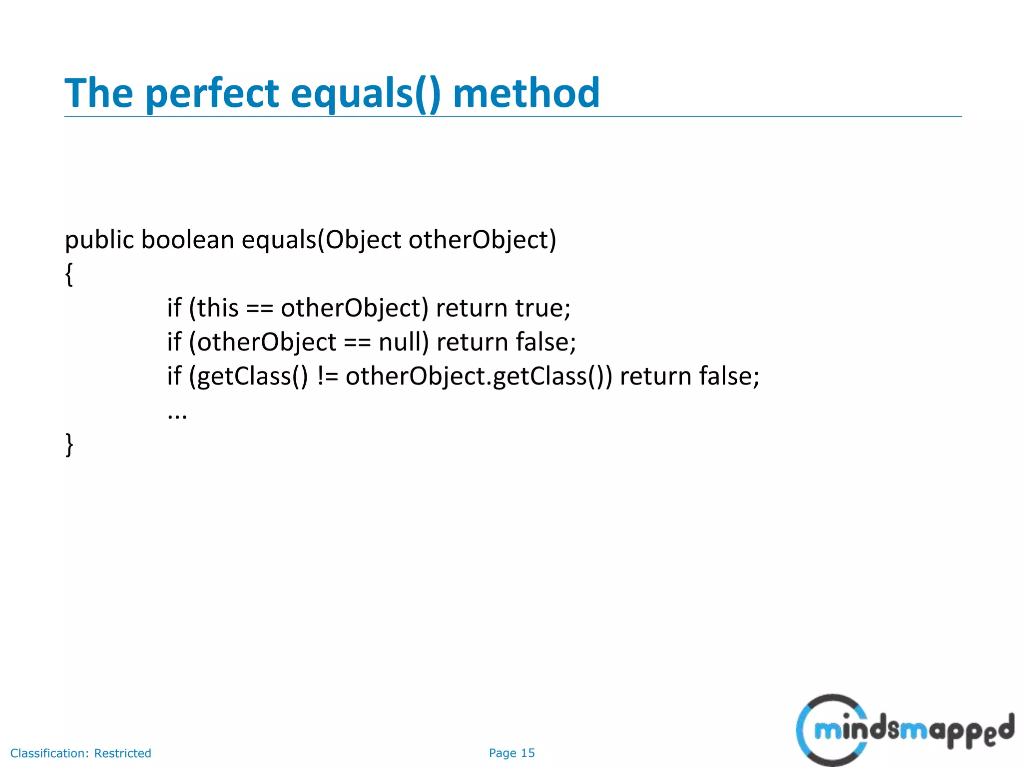 Page 15Classification: Restricted
The perfect equals() method
public boolean equals(Object otherObject)
{
if (this == otherObject) return true;
if (otherObject == null) return false;
if (getClass() != otherObject.getClass()) return false;
...
}
 