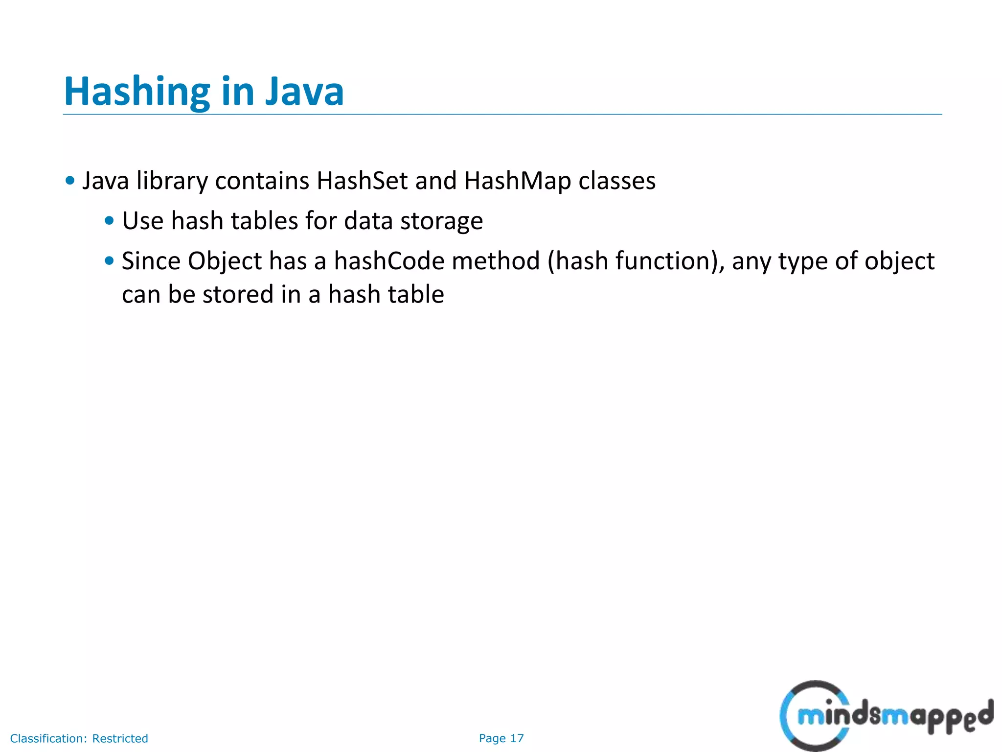 Page 17Classification: Restricted
17
Hashing in Java
• Java library contains HashSet and HashMap classes
• Use hash tables for data storage
• Since Object has a hashCode method (hash function), any type of object
can be stored in a hash table
 