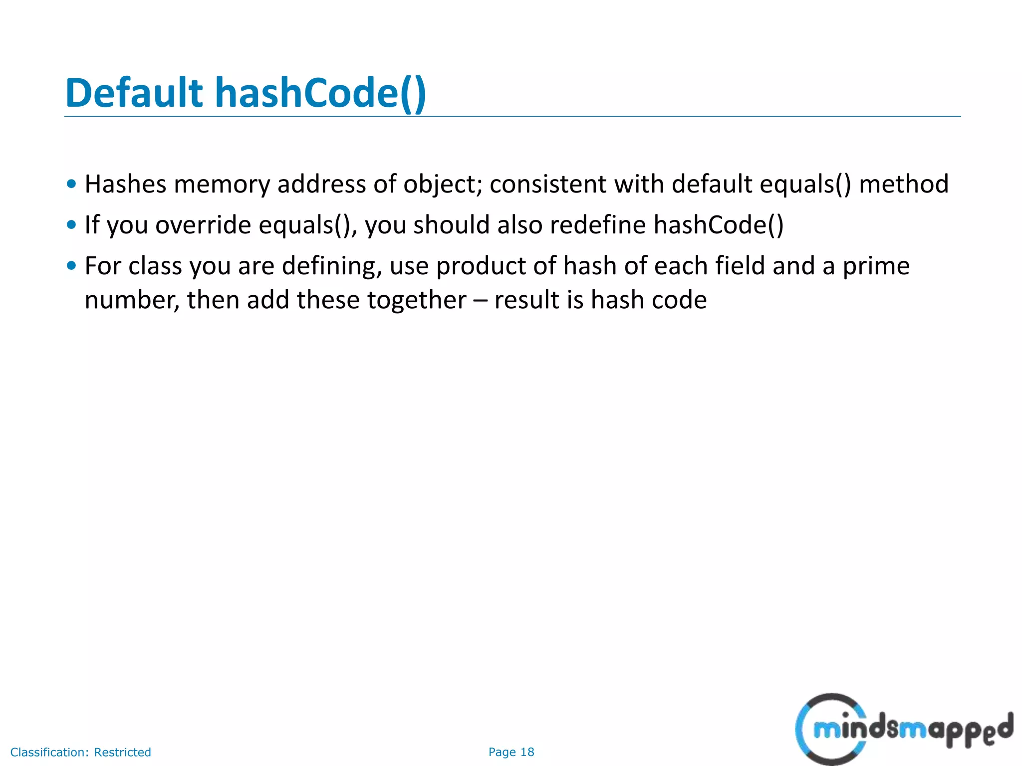 Page 18Classification: Restricted
18
Default hashCode()
• Hashes memory address of object; consistent with default equals() method
• If you override equals(), you should also redefine hashCode()
• For class you are defining, use product of hash of each field and a prime
number, then add these together – result is hash code
 
