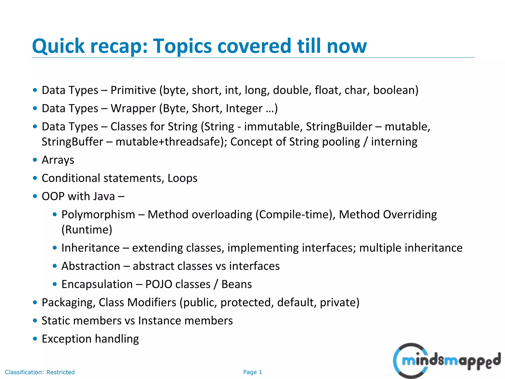 Page 1Classification: Restricted
Quick recap: Topics covered till now
• Data Types – Primitive (byte, short, int, long, double, float, char, boolean)
• Data Types – Wrapper (Byte, Short, Integer …)
• Data Types – Classes for String (String - immutable, StringBuilder – mutable,
StringBuffer – mutable+threadsafe); Concept of String pooling / interning
• Arrays
• Conditional statements, Loops
• OOP with Java –
• Polymorphism – Method overloading (Compile-time), Method Overriding
(Runtime)
• Inheritance – extending classes, implementing interfaces; multiple inheritance
• Abstraction – abstract classes vs interfaces
• Encapsulation – POJO classes / Beans
• Packaging, Class Modifiers (public, protected, default, private)
• Static members vs Instance members
• Exception handling
 