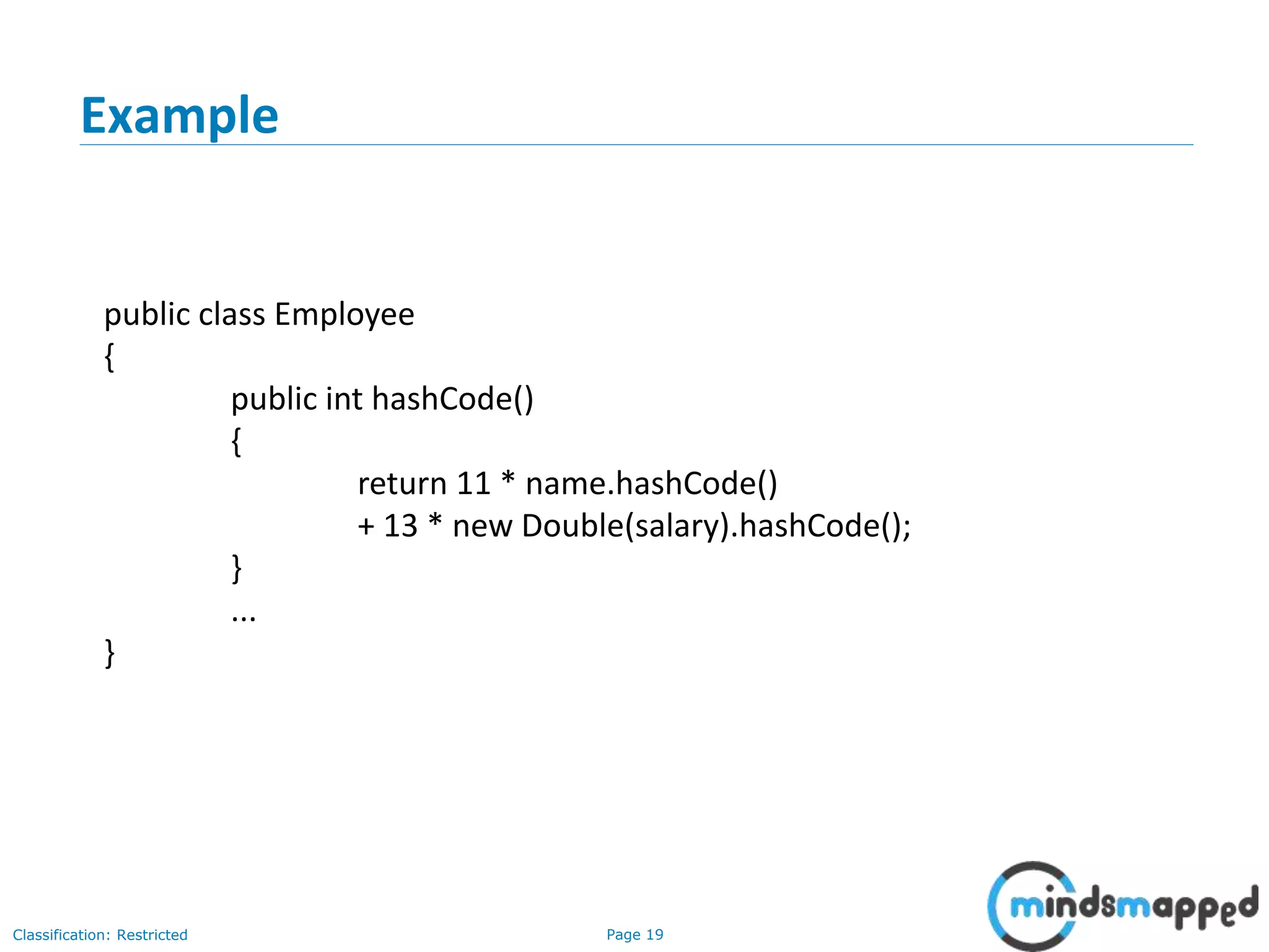 Page 19Classification: Restricted
19
Example
public class Employee
{
public int hashCode()
{
return 11 * name.hashCode()
+ 13 * new Double(salary).hashCode();
}
...
}
 
