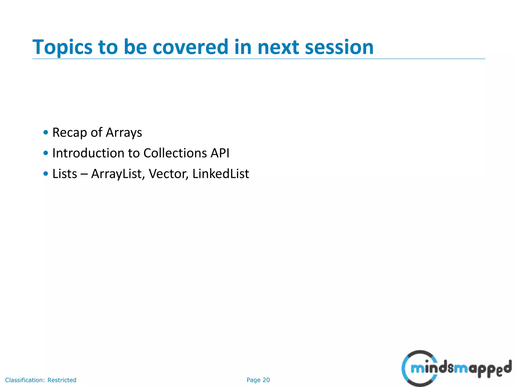 Page 20Classification: Restricted
20
Topics to be covered in next session
• Recap of Arrays
• Introduction to Collections API
• Lists – ArrayList, Vector, LinkedList
 