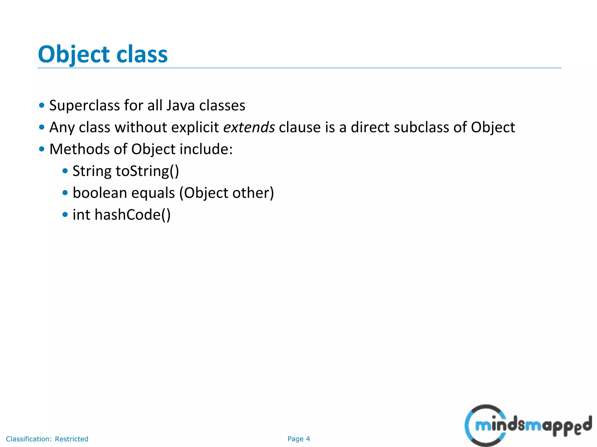 Page 4Classification: Restricted
Object class
• Superclass for all Java classes
• Any class without explicit extends clause is a direct subclass of Object
• Methods of Object include:
• String toString()
• boolean equals (Object other)
• int hashCode()
 