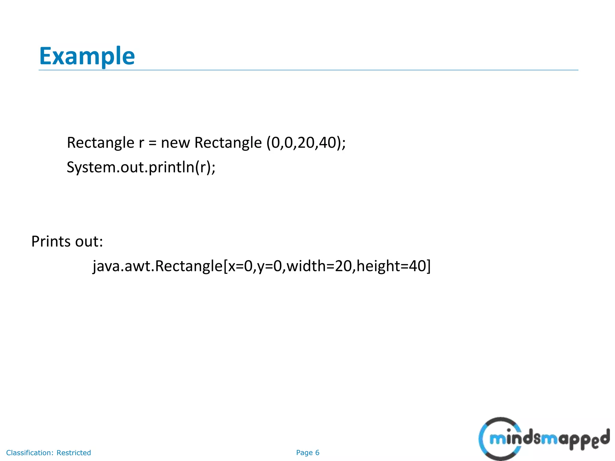 Page 6Classification: Restricted
6
Example
Rectangle r = new Rectangle (0,0,20,40);
System.out.println(r);
Prints out:
java.awt.Rectangle[x=0,y=0,width=20,height=40]
 