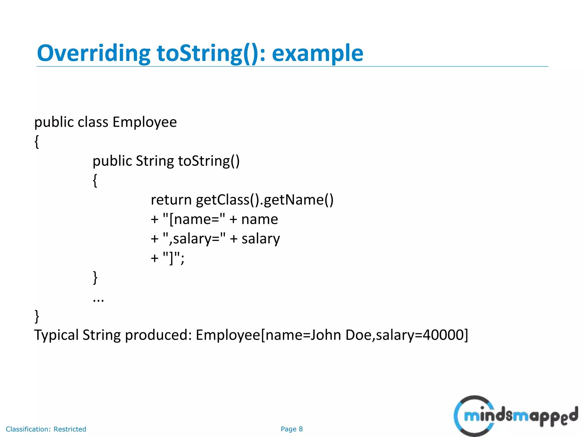 Page 8Classification: Restricted
Overriding toString(): example
public class Employee
{
public String toString()
{
return getClass().getName()
+ "[name=" + name
+ ",salary=" + salary
+ "]";
}
...
}
Typical String produced: Employee[name=John Doe,salary=40000]
 