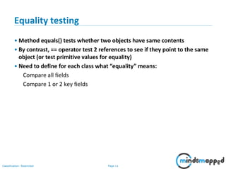 Page 11Classification: Restricted
11
Equality testing
• Method equals() tests whether two objects have same contents
• By contrast, == operator test 2 references to see if they point to the same
object (or test primitive values for equality)
• Need to define for each class what “equality” means:
Compare all fields
Compare 1 or 2 key fields
 