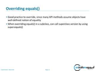 Page 13Classification: Restricted
13
Overriding equals()
• Good practice to override, since many API methods assume objects have
well-defined notion of equality
• When overriding equals() in a subclass, can call superclass version by using
super.equals()
 