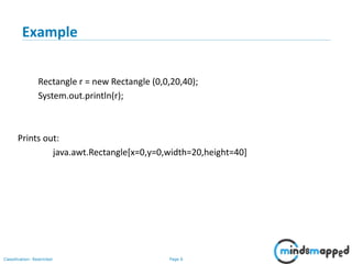 Page 6Classification: Restricted
6
Example
Rectangle r = new Rectangle (0,0,20,40);
System.out.println(r);
Prints out:
java.awt.Rectangle[x=0,y=0,width=20,height=40]
 
