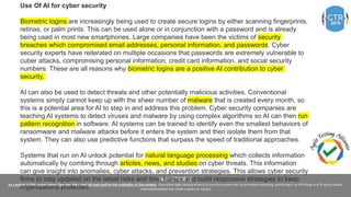 #ATAGTR2019
As a author of this presentation I/we own the copyright and confirm the originality of the content. I/we allow Agile testing alliance to use the content for social media marketing, publishing it on ATA Blog or ATA social medial
channels(Provided due credit is given to me/us)
Use Of AI for cyber security
Biometric logins are increasingly being used to create secure logins by either scanning fingerprints,
retinas, or palm prints. This can be used alone or in conjunction with a password and is already
being used in most new smartphones. Large companies have been the victims of security
breaches which compromised email addresses, personal information, and passwords. Cyber
security experts have reiterated on multiple occasions that passwords are extremely vulnerable to
cuber attacks, compromising personal information, credit card information, and social security
numbers. These are all reasons why biometric logins are a positive AI contribution to cyber
security.
AI can also be used to detect threats and other potentially malicious activities. Conventional
systems simply cannot keep up with the sheer number of malware that is created every month, so
this is a potential area for AI to step in and address this problem. Cyber security companies are
teaching AI systems to detect viruses and malware by using complex algorithms so AI can then run
pattern recognition in software. AI systems can be trained to identify even the smallest behaviors of
ransomware and malware attacks before it enters the system and then isolate them from that
system. They can also use predictive functions that surpass the speed of traditional approaches.
Systems that run on AI unlock potential for natural language processing which collects information
automatically by combing through articles, news, and studies on cyber threats. This information
can give insight into anomalies, cyber attacks, and prevention strategies. This allows cyber security
firms to stay updated on the latest risks and time frames and build responsive strategies to keep
organizations protected.
 