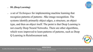 #ATAGTR2019
As a author of this presentation I/we own the copyright and confirm the originality of the content. I/we allow Agile testing alliance to use the content for social media marketing, publishing it on ATA Blog or ATA social medial
channels(Provided due credit is given to me/us)
 DL (Deep Learning) 
  a set of Techniques for implementing machine learning that
recognize patterns of patterns -•like image recognition. The
systems identify primarily object edges, a structure, an object
type, and then an object itself. The point is that Deep Learning is
not exactly Deep Neural Networks. There are other algorithms,
which were improved to learn patterns of patterns, such as Deep
Q Learning in Reinforcement task.
 